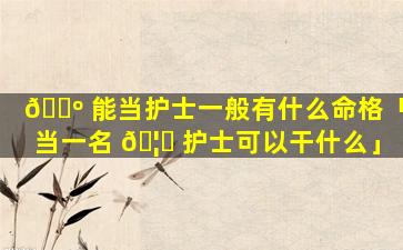 🌺 能当护士一般有什么命格「当一名 🦉 护士可以干什么」